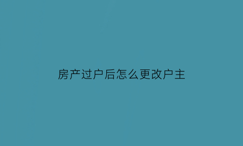 房产过户后怎么更改户主(房产过户后怎么更改户主名称)