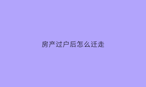 房产过户后怎么迁走(房子过户后还需要什么流程)