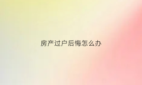 房产过户后悔怎么办(房产过户后悔怎么办理)