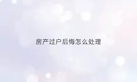 房产过户后悔怎么处理(房子过户后反悔怎么办)