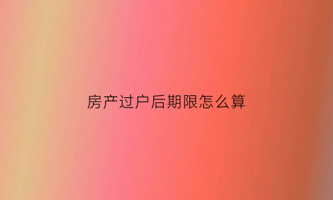房产过户后期限怎么算(房产过户期限有多久房产过户期限怎么算)