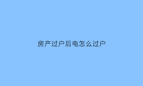 房产过户后电怎么过户(房产过户后电费需不需要过户)