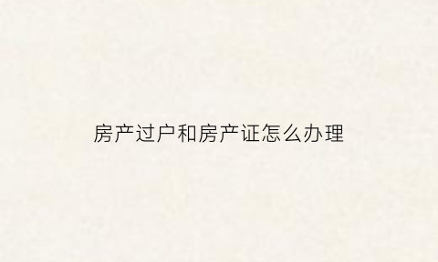 房产过户和房产证怎么办理(房产过户和房产证怎么办理的)