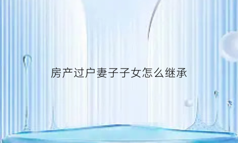房产过户妻子子女怎么继承(房产过户给妻子后属于共同财产吗)