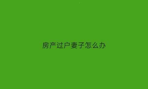 房产过户妻子怎么办(房子过户给老婆后产权属于谁)