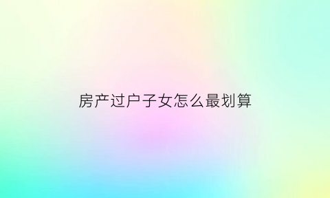 房产过户子女怎么最划算(房产过户子女最好方法知乎)