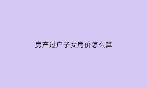 房产过户子女房价怎么算(2021房产过户子女)