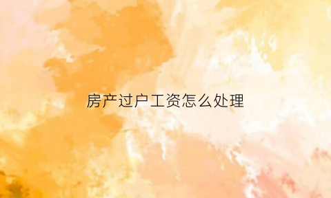房产过户工资怎么处理(房产过户工资怎么处理最划算)