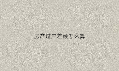 房产过户差额怎么算(房产过户差额税是多少)