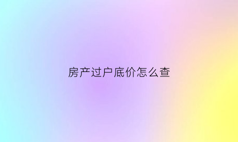 房产过户底价怎么查(过户最低价在哪查)