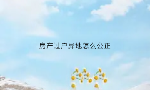 房产过户异地怎么公正(异地办理房屋过户手续)