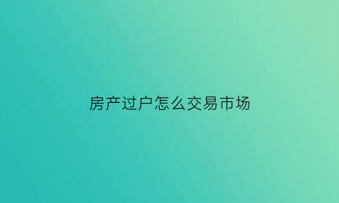 房产过户怎么交易市场(房产过户操作)