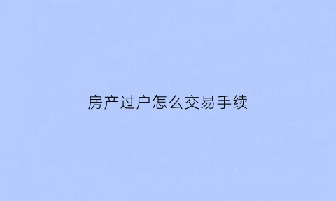 房产过户怎么交易手续(房产过户交易手续费怎么算)