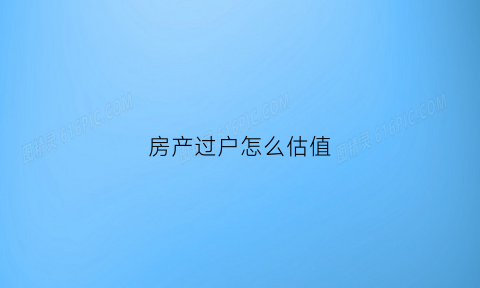 房产过户怎么估值(房产过户怎么估价)