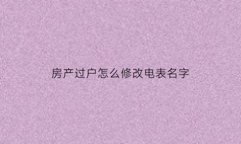 房产过户怎么修改电表名字(房产过户怎么修改电表名字呢)