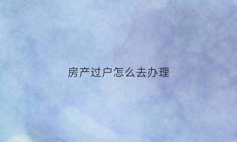 房产过户怎么去办理(房产过户怎么办理委托)