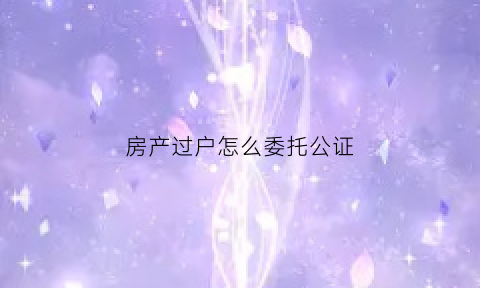 房产过户怎么委托公证(房产过户委托公证需要什么材料)
