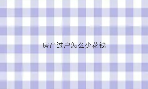 房产过户怎么少花钱(房产怎么过户费用少)