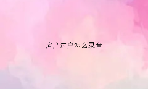 房产过户怎么录音(房子过户打什么电话咨询)
