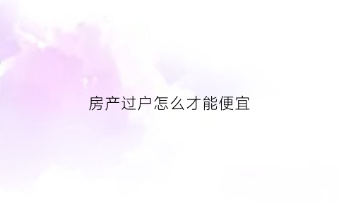 房产过户怎么才能便宜(房子过户怎样才能便宜)