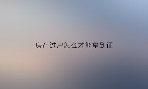 房产过户怎么才能拿到证(过户房产证的流程)