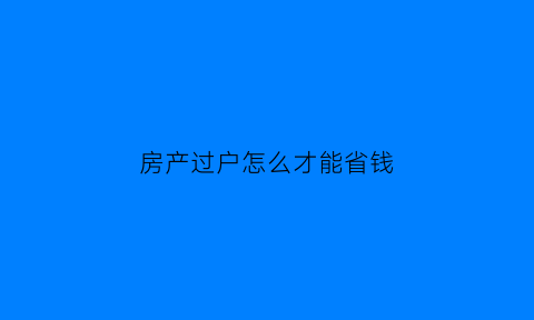 房产过户怎么才能省钱(房屋过户怎么能最省钱)
