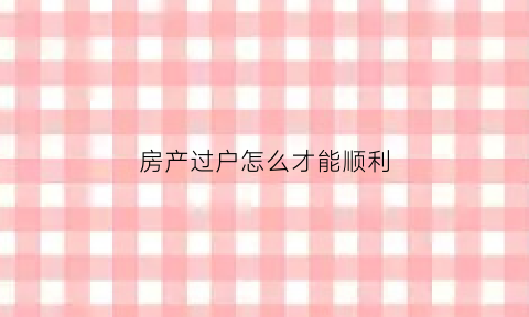 房产过户怎么才能顺利(房产过户怎么搞)