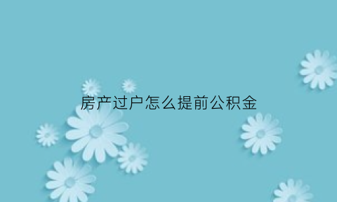 房产过户怎么提前公积金(真实房产过户提公积金)