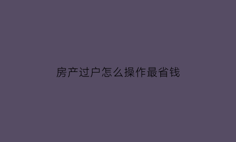 房产过户怎么操作最省钱(房产过户步骤)