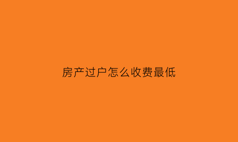 房产过户怎么收费最低(2021房产过户费用怎么算)