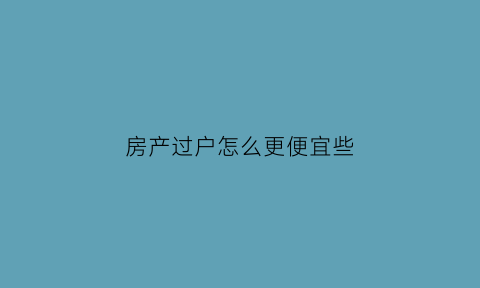 房产过户怎么更便宜些(房屋过户怎么便宜)