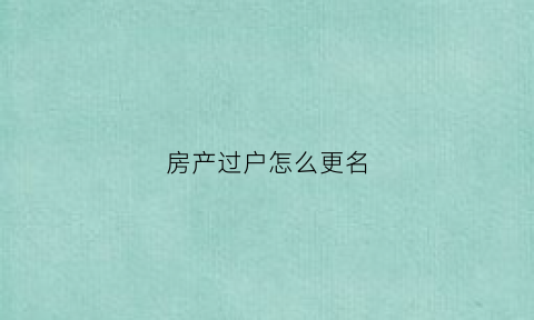 房产过户怎么更名(房产过户更名流程)
