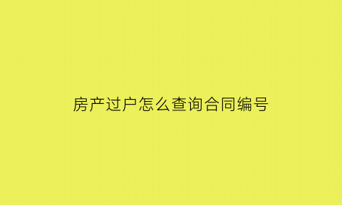 房产过户怎么查询合同编号(怎么查房产买卖合同编号)