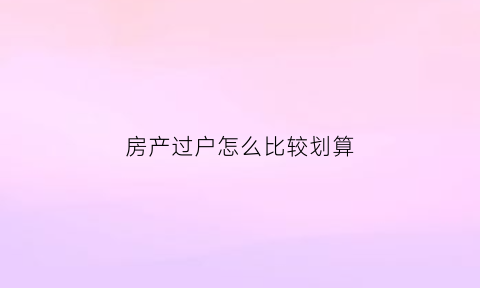 房产过户怎么比较划算(房产如何过户划算)