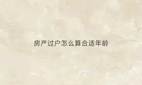 房产过户怎么算合适年龄(房产过户怎么计算房龄)