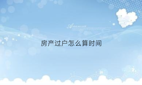房产过户怎么算时间(房子过户是按什么日期算得)