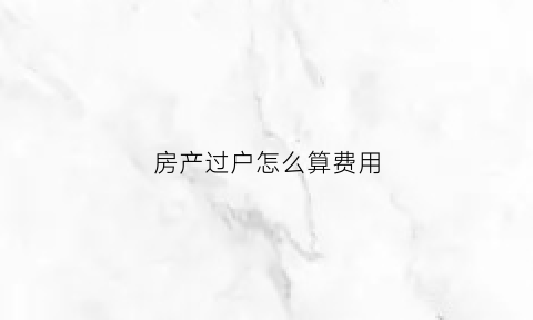 房产过户怎么算费用(房产过户怎么收费标准)