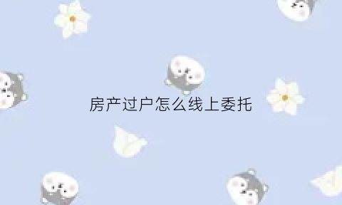房产过户怎么线上委托(办理房屋过户委托)