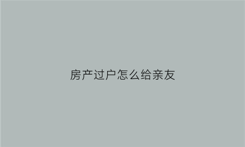 房产过户怎么给亲友(房产过户给亲属怎么办手续)