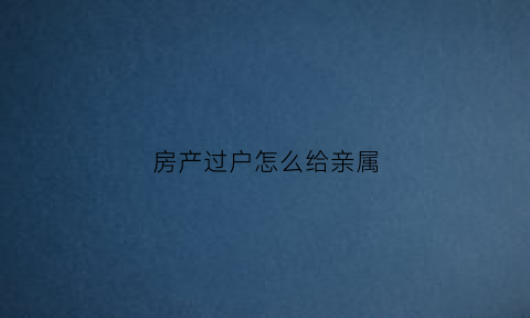 房产过户怎么给亲属(怎么过户房产给亲人)