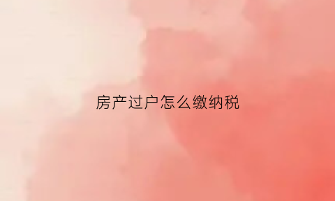 房产过户怎么缴纳税(房产过户怎么缴纳税费)