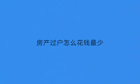 房产过户怎么花钱最少(房产过户以什么方式收费最低)