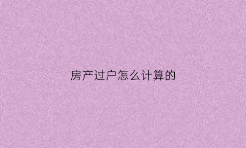 房产过户怎么计算的(房产过户怎么计算的费用)