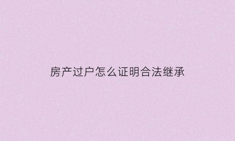 房产过户怎么证明合法继承(房产过户证明是亲生子女怎么确定)