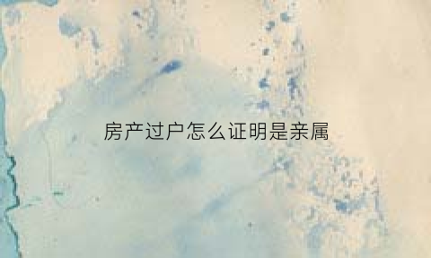 房产过户怎么证明是亲属(怎么证明房子过户成功)