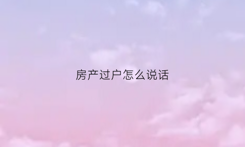 房产过户怎么说话(房产过户三种方式对比)