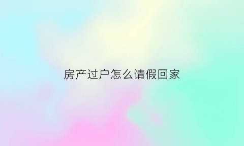 房产过户怎么请假回家(房产过户怎么请假回家呢)