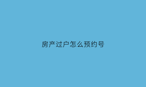 房产过户怎么预约号(房产过户预约号怎么搞)