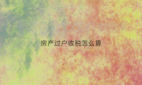 房产过户收税怎么算(房产过户如何收税)