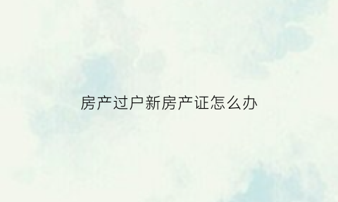 房产过户新房产证怎么办(房产过户新房产证怎么办手续)
